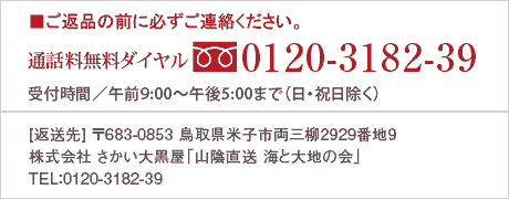 ■ご返品の前に必ずご連絡ください。 通話料無料ダイヤル0120-318-239 受付時間／午前9：00～午後5：00(月～土曜日)※日・祝日は除く ［返送先］　〒684-0011  株式会社　さかい大黒屋「山陰直送 海と大地の会」 TEL：0859-42-1000