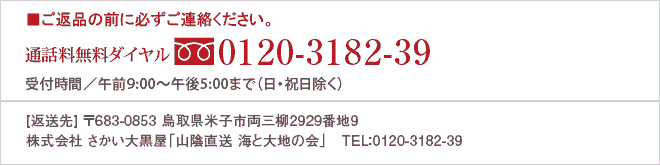 ■ご返品の前に必ずご連絡ください。 通話料無料ダイヤル0120-318-239 受付時間／午前9：00～午後5：00（月～土曜日）　※日・祝日は営業しておりません。 ［返送先］　〒684-0011　鳥取県境港市相生町54番地  株式会社　さかい大黒屋「山陰直送 海と大地の会」　TEL：0859-42-1000